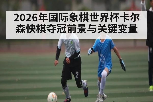 2026年国际象棋世界杯卡尔森快棋夺冠前景与关键变量